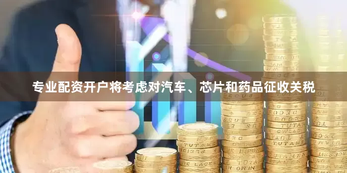 专业配资开户将考虑对汽车、芯片和药品征收关税