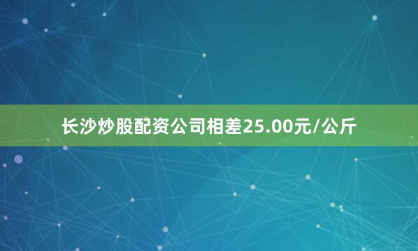 长沙炒股配资公司相差25.00元/公斤