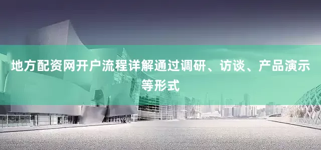 地方配资网开户流程详解通过调研、访谈、产品演示等形式