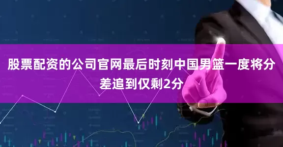 股票配资的公司官网最后时刻中国男篮一度将分差追到仅剩2分