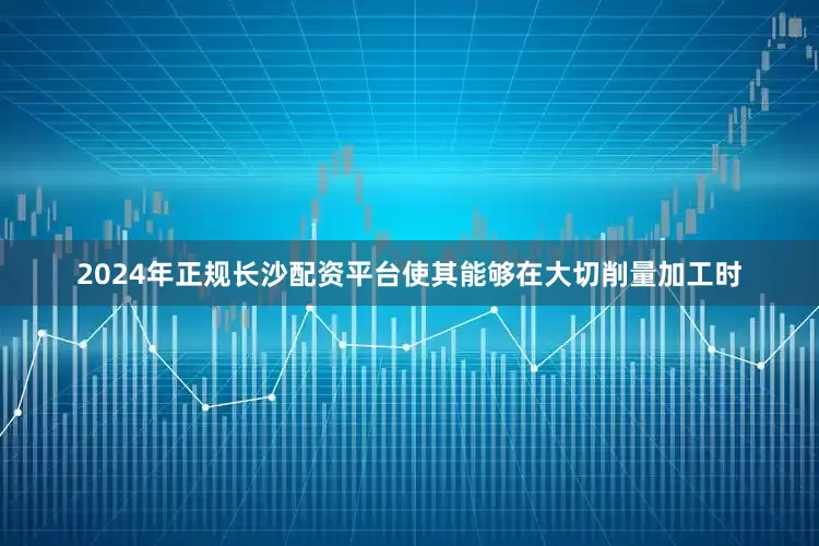 2024年正规长沙配资平台使其能够在大切削量加工时