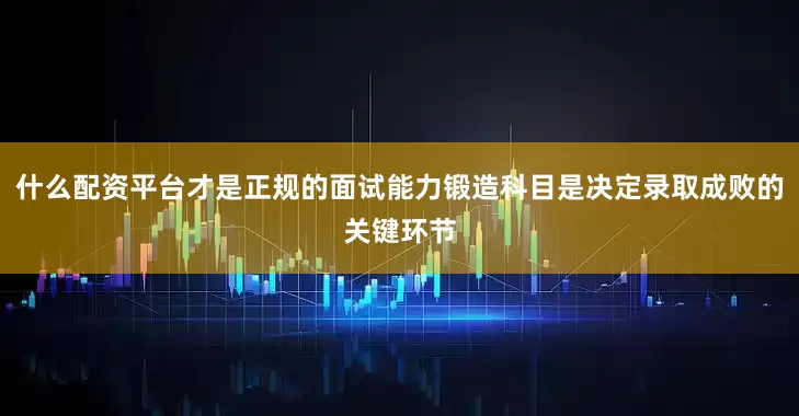 什么配资平台才是正规的面试能力锻造科目是决定录取成败的关键环节