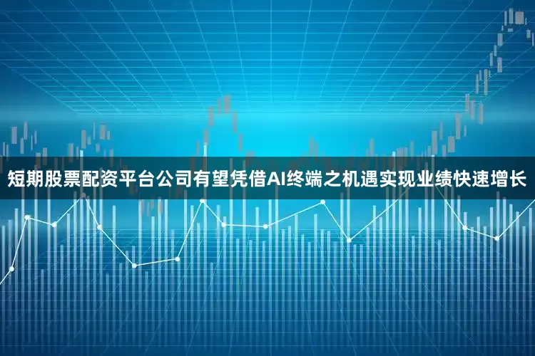 短期股票配资平台公司有望凭借AI终端之机遇实现业绩快速增长