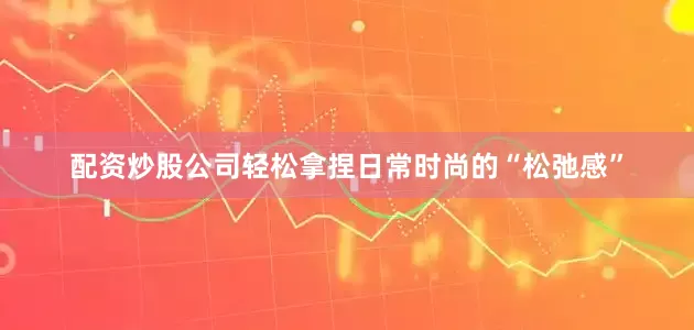 配资炒股公司轻松拿捏日常时尚的“松弛感”